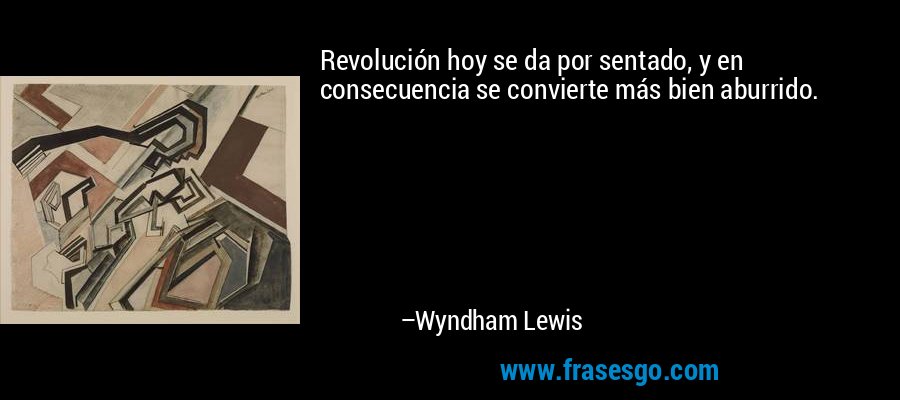 Revolución hoy se da por sentado, y en consecuencia se convierte más bien aburrido. – Wyndham Lewis