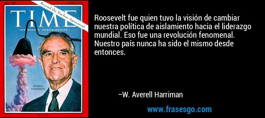 Roosevelt fue quien tuvo la visión de cambiar nuestra política de aislamiento hacia el liderazgo mundial. Eso fue una revolución fenomenal. Nuestro país nunca ha sido el mismo desde entonces. – W. Averell Harriman