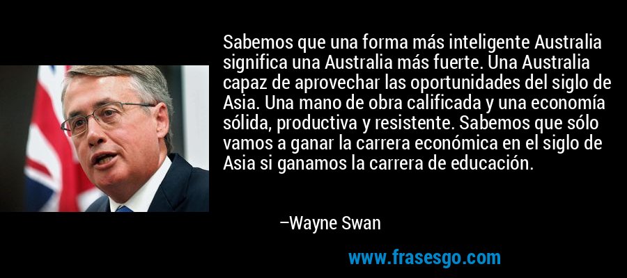 Sabemos que una forma más inteligente Australia significa una Australia más fuerte. Una Australia capaz de aprovechar las oportunidades del siglo de Asia. Una mano de obra calificada y una economía sólida, productiva y resistente. Sabemos que sólo vamos a ganar la carrera económica en el siglo de Asia si ganamos la carrera de educación. – Wayne Swan