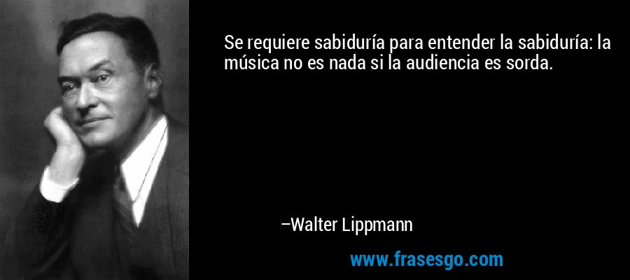 Se requiere sabiduría para entender la sabiduría: la música no es nada si la audiencia es sorda. – Walter Lippmann