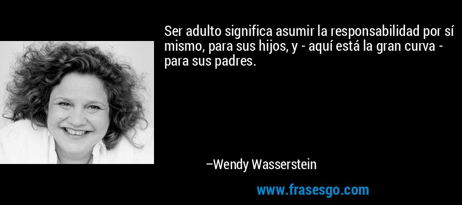 Ser adulto significa asumir la responsabilidad por sí mismo, para sus hijos, y - aquí está la gran curva - para sus padres. – Wendy Wasserstein