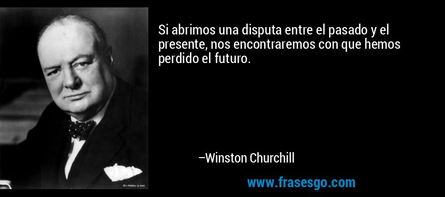 Si abrimos una disputa entre el pasado y el presente, nos encontraremos con que hemos perdido el futuro. – Winston Churchill