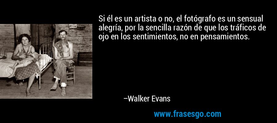 Si él es un artista o no, el fotógrafo es un sensual alegría, por la sencilla razón de que los tráficos de ojo en los sentimientos, no en pensamientos. – Walker Evans