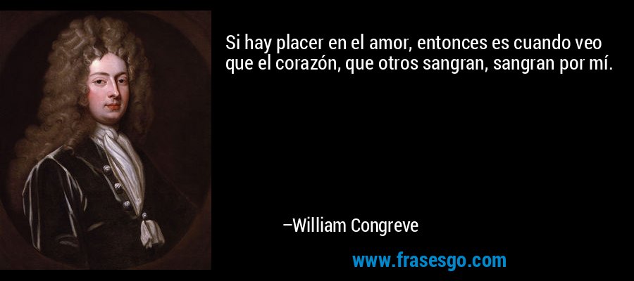 Si hay placer en el amor, entonces es cuando veo que el corazón, que otros sangran, sangran por mí. – William Congreve