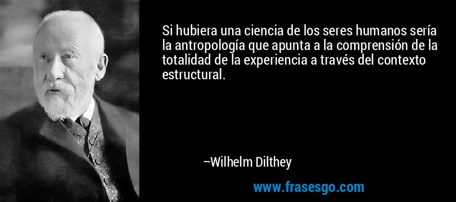 Si hubiera una ciencia de los seres humanos sería la antropología que apunta a la comprensión de la totalidad de la experiencia a través del contexto estructural. – Wilhelm Dilthey