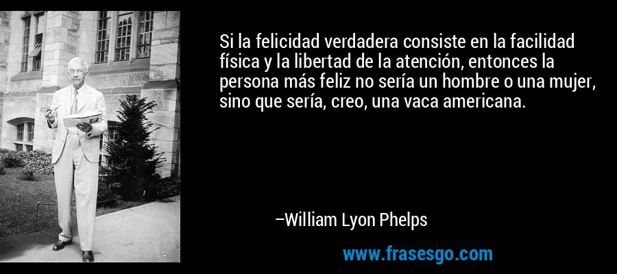 Si la felicidad verdadera consiste en la facilidad física y la libertad de la atención, entonces la persona más feliz no sería un hombre o una mujer, sino que sería, creo, una vaca americana. – William Lyon Phelps