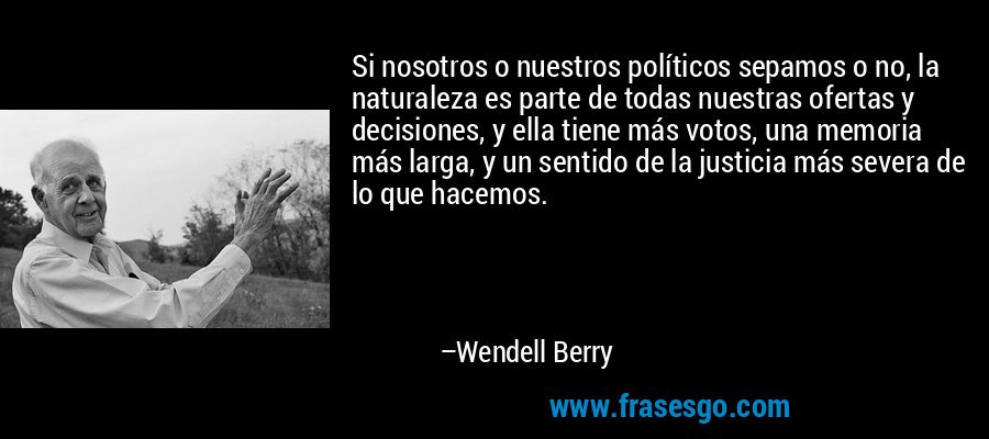 Si nosotros o nuestros políticos sepamos o no, la naturaleza es parte de todas nuestras ofertas y decisiones, y ella tiene más votos, una memoria más larga, y un sentido de la justicia más severa de lo que hacemos. – Wendell Berry