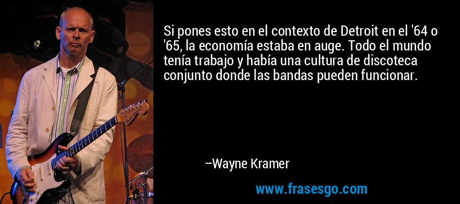 Si pones esto en el contexto de Detroit en el '64 o '65, la economía estaba en auge. Todo el mundo tenía trabajo y había una cultura de discoteca conjunto donde las bandas pueden funcionar. – Wayne Kramer
