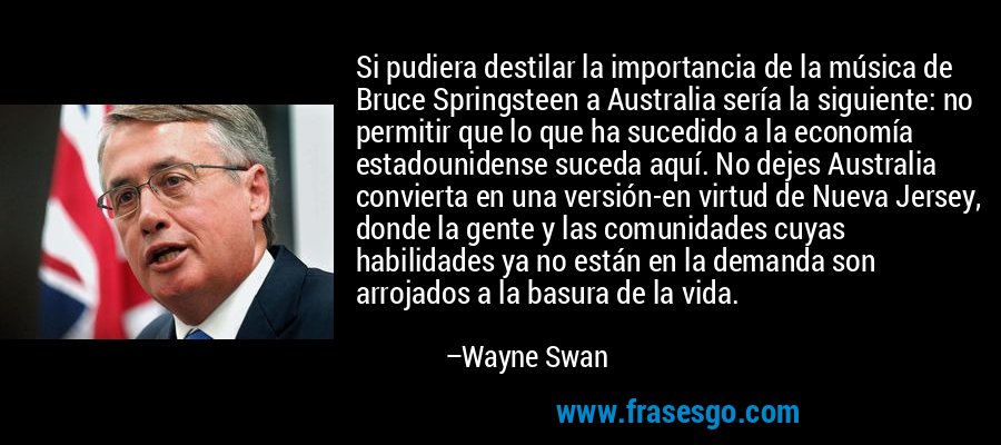 Si pudiera destilar la importancia de la música de Bruce Springsteen a Australia sería la siguiente: no permitir que lo que ha sucedido a la economía estadounidense suceda aquí. No dejes Australia convierta en una versión-en virtud de Nueva Jersey, donde la gente y las comunidades cuyas habilidades ya no están en la demanda son arrojados a la basura de la vida. – Wayne Swan