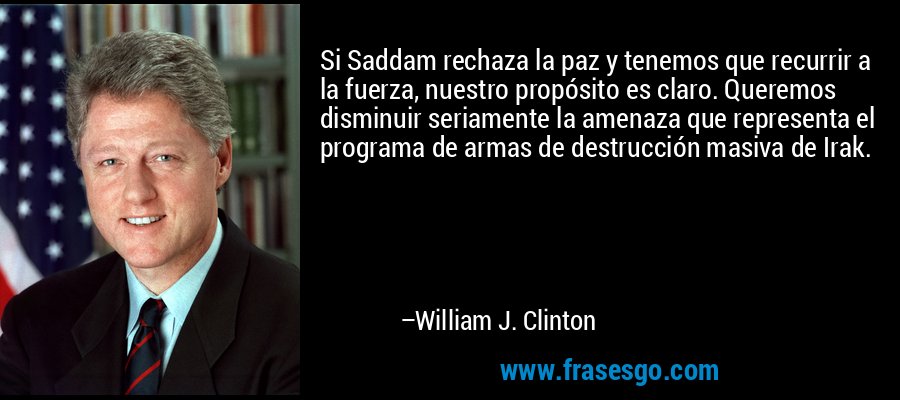 Si Saddam rechaza la paz y tenemos que recurrir a la fuerza, nuestro propósito es claro. Queremos disminuir seriamente la amenaza que representa el programa de armas de destrucción masiva de Irak. – William J. Clinton