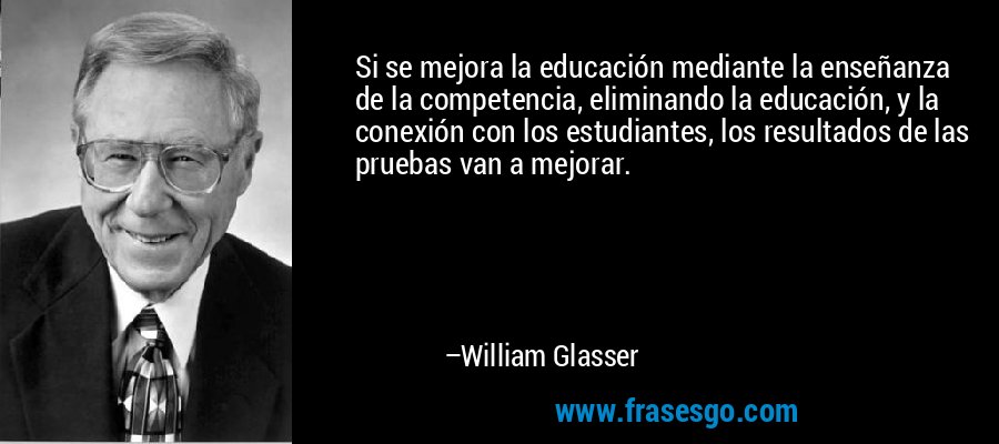Si se mejora la educación mediante la enseñanza de la competencia, eliminando la educación, y la conexión con los estudiantes, los resultados de las pruebas van a mejorar. – William Glasser