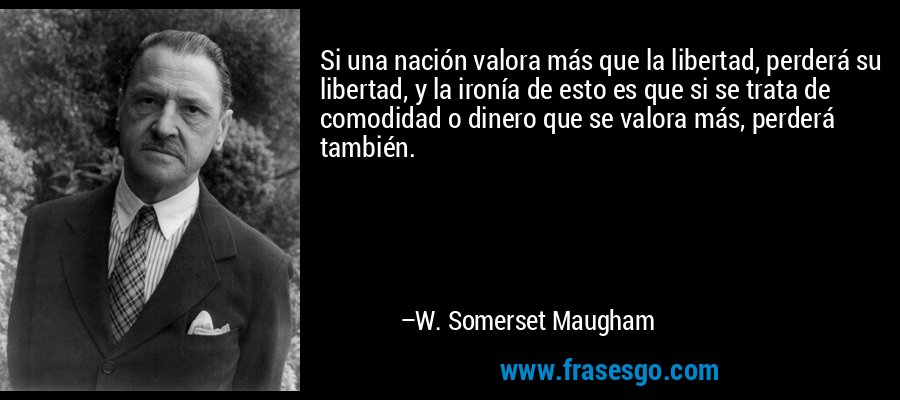 Si una nación valora más que la libertad, perderá su libertad, y la ironía de esto es que si se trata de comodidad o dinero que se valora más, perderá también. – W. Somerset Maugham