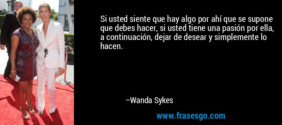 Si usted siente que hay algo por ahí que se supone que debes hacer, si usted tiene una pasión por ella, a continuación, dejar de desear y simplemente lo hacen. – Wanda Sykes