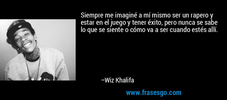 Siempre me imaginé a mí mismo ser un rapero y estar en el juego y tener éxito, pero nunca se sabe lo que se siente o cómo va a ser cuando estés allí. – Wiz Khalifa