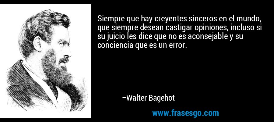 Siempre que hay creyentes sinceros en el mundo, que siempre desean castigar opiniones, incluso si su juicio les dice que no es aconsejable y su conciencia que es un error. – Walter Bagehot