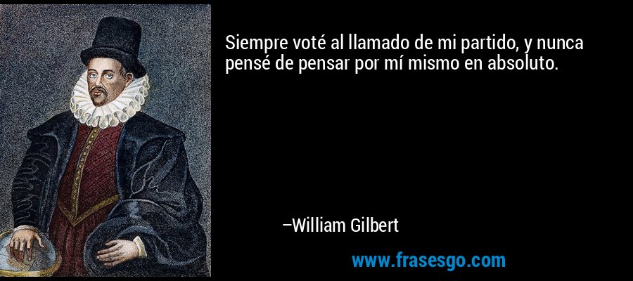 Siempre voté al llamado de mi partido, y nunca pensé de pensar por mí mismo en absoluto. – William Gilbert