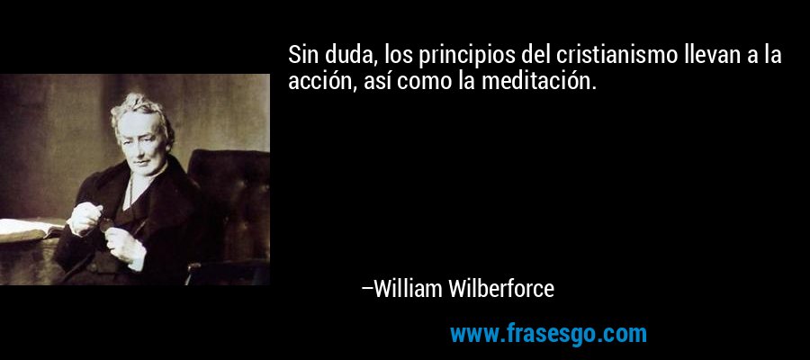 Sin duda, los principios del cristianismo llevan a la acción, así como la meditación. – William Wilberforce