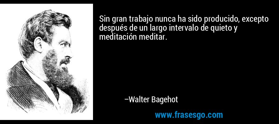 Sin gran trabajo nunca ha sido producido, excepto después de un largo intervalo de quieto y meditación meditar. – Walter Bagehot
