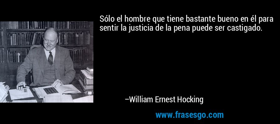 Sólo el hombre que tiene bastante bueno en él para sentir la justicia de la pena puede ser castigado. – William Ernest Hocking