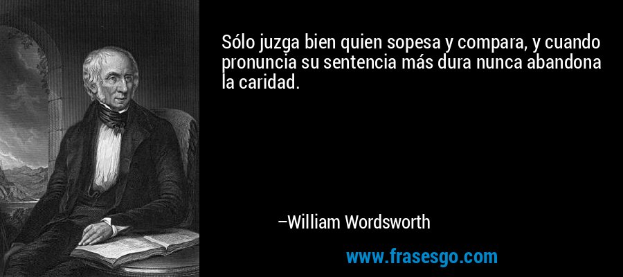 Sólo juzga bien quien sopesa y compara, y cuando pronuncia su sentencia más dura nunca abandona la caridad. – William Wordsworth