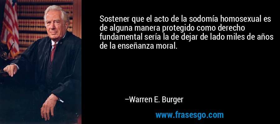Sostener que el acto de la sodomía homosexual es de alguna manera protegido como derecho fundamental sería la de dejar de lado miles de años de la enseñanza moral. – Warren E. Burger