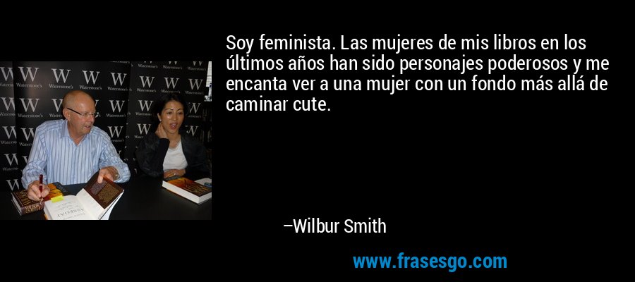 Soy feminista. Las mujeres de mis libros en los últimos años han sido personajes poderosos y me encanta ver a una mujer con un fondo más allá de caminar cute. – Wilbur Smith