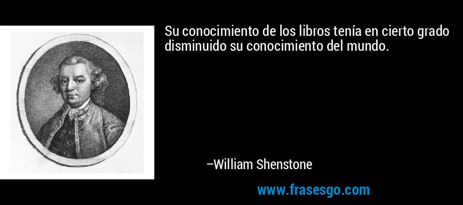 Su conocimiento de los libros tenía en cierto grado disminuido su conocimiento del mundo. – William Shenstone