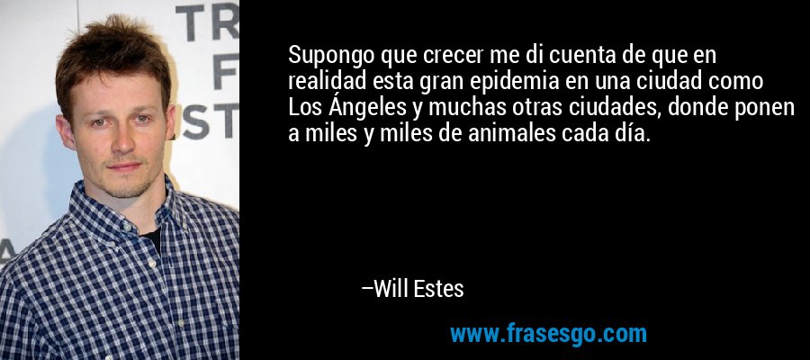 Supongo que crecer me di cuenta de que en realidad esta gran epidemia en una ciudad como Los Ángeles y muchas otras ciudades, donde ponen a miles y miles de animales cada día. – Will Estes