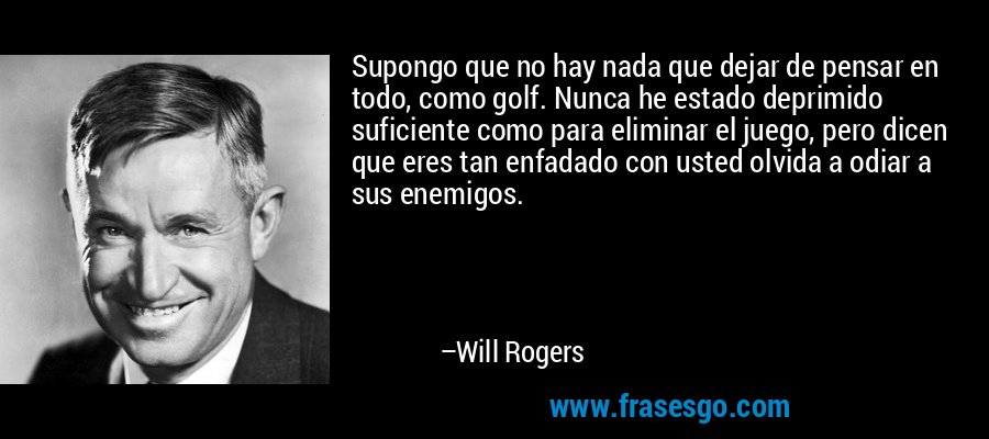 Supongo que no hay nada que dejar de pensar en todo, como golf. Nunca he estado deprimido suficiente como para eliminar el juego, pero dicen que eres tan enfadado con usted olvida a odiar a sus enemigos. – Will Rogers