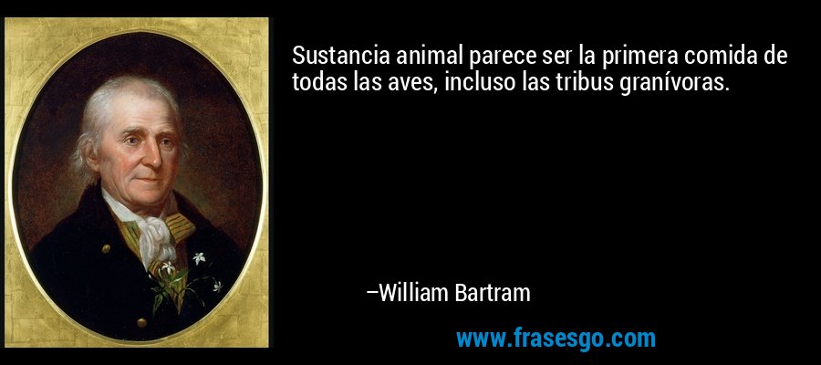 Sustancia animal parece ser la primera comida de todas las aves, incluso las tribus granívoras. – William Bartram