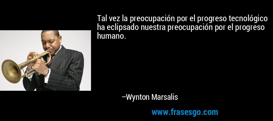 Tal vez la preocupación por el progreso tecnológico ha eclipsado nuestra preocupación por el progreso humano. – Wynton Marsalis