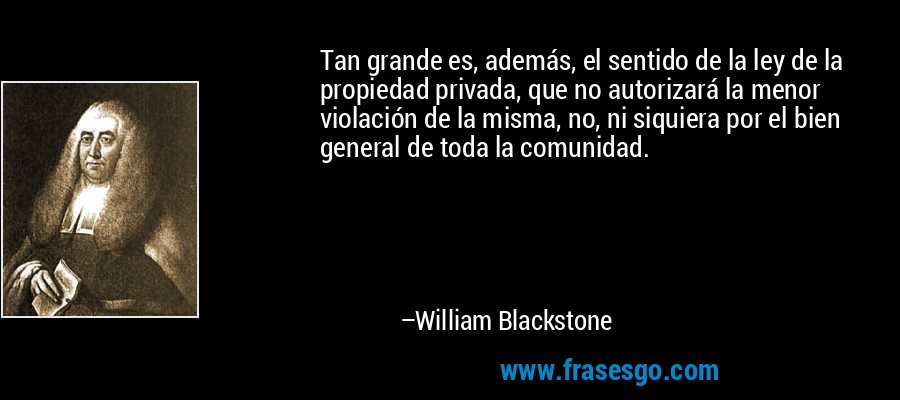 Tan grande es, además, el sentido de la ley de la propiedad privada, que no autorizará la menor violación de la misma, no, ni siquiera por el bien general de toda la comunidad. – William Blackstone