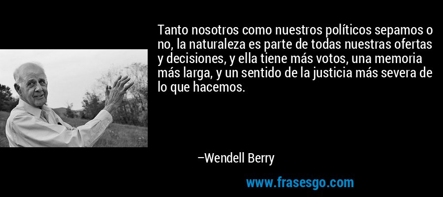 Tanto nosotros como nuestros políticos sepamos o no, la naturaleza es parte de todas nuestras ofertas y decisiones, y ella tiene más votos, una memoria más larga, y un sentido de la justicia más severa de lo que hacemos. – Wendell Berry