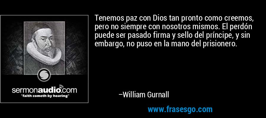 Tenemos paz con Dios tan pronto como creemos, pero no siempre con nosotros mismos. El perdón puede ser pasado firma y sello del príncipe, y sin embargo, no puso en la mano del prisionero. – William Gurnall