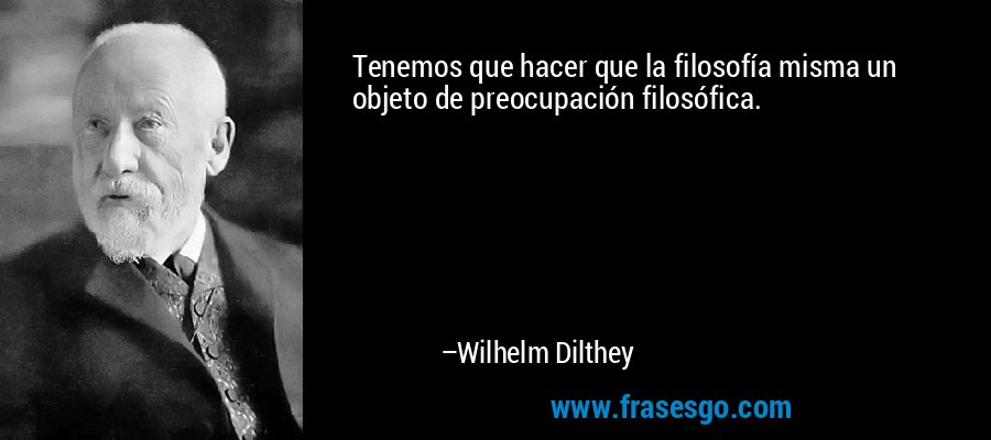 Tenemos que hacer que la filosofía misma un objeto de preocupación filosófica. – Wilhelm Dilthey