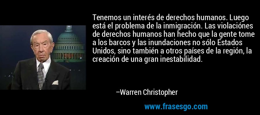Tenemos un interés de derechos humanos. Luego está el problema de la inmigración. Las violaciónes de derechos humanos han hecho que la gente tome a los barcos y las inundaciones no sólo Estados Unidos, sino también a otros países de la región, la creación de una gran inestabilidad. – Warren Christopher