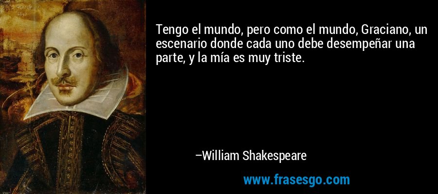 Tengo el mundo, pero como el mundo, Graciano, un escenario donde cada uno debe desempeñar una parte, y la mía es muy triste. – William Shakespeare
