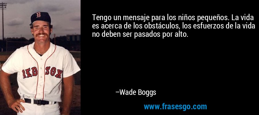 Tengo un mensaje para los niños pequeños. La vida es acerca de los obstáculos, los esfuerzos de la vida no deben ser pasados ​​por alto. – Wade Boggs