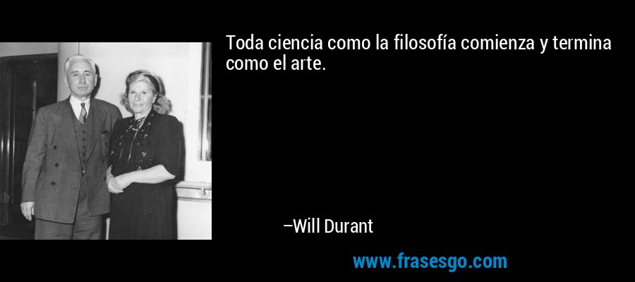 Toda ciencia como la filosofía comienza y termina como el arte. – Will Durant