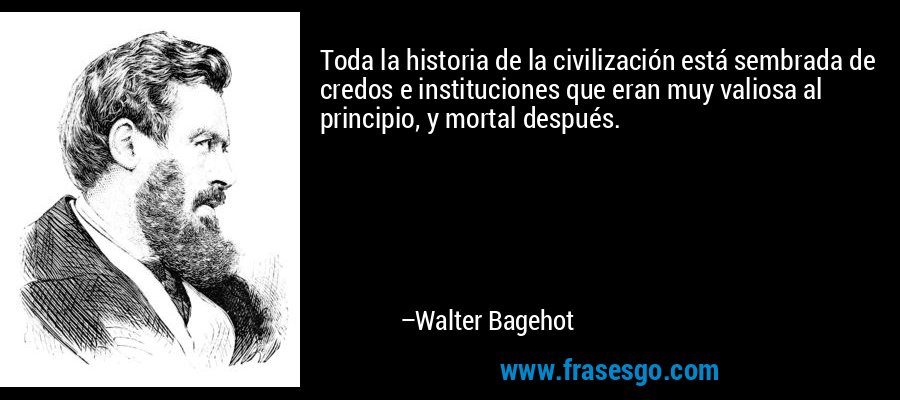 Toda la historia de la civilización está sembrada de credos e instituciones que eran muy valiosa al principio, y mortal después. – Walter Bagehot