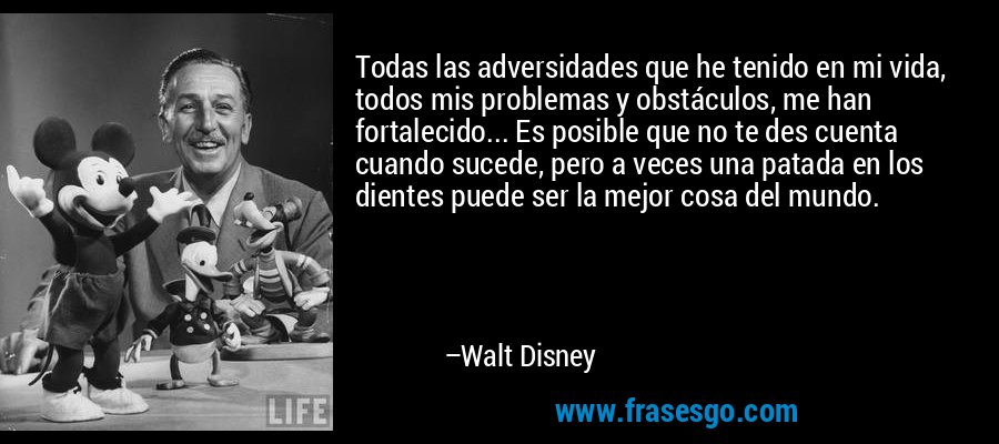 Todas las adversidades que he tenido en mi vida, todos mis problemas y obstáculos, me han fortalecido... Es posible que no te des cuenta cuando sucede, pero a veces una patada en los dientes puede ser la mejor cosa del mundo. – Walt Disney