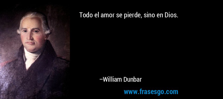 Todo el amor se pierde, sino en Dios. – William Dunbar