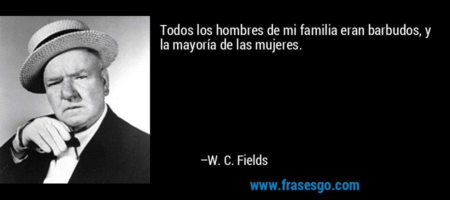 Todos los hombres de mi familia eran barbudos, y la mayoría de las mujeres. – W. C. Fields