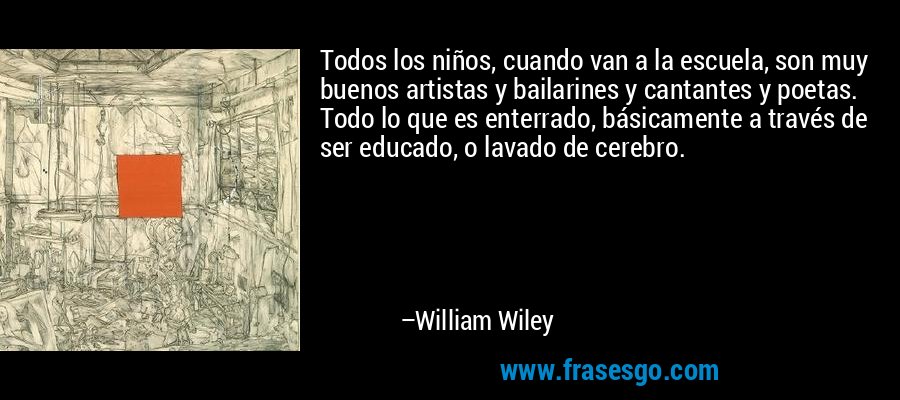 Todos los niños, cuando van a la escuela, son muy buenos artistas y bailarines y cantantes y poetas. Todo lo que es enterrado, básicamente a través de ser educado, o lavado de cerebro. – William Wiley