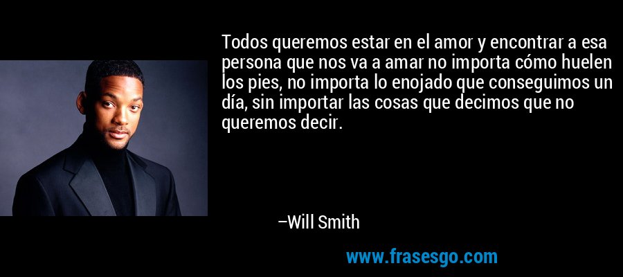 Todos queremos estar en el amor y encontrar a esa persona que nos va a amar no importa cómo huelen los pies, no importa lo enojado que conseguimos un día, sin importar las cosas que decimos que no queremos decir. – Will Smith
