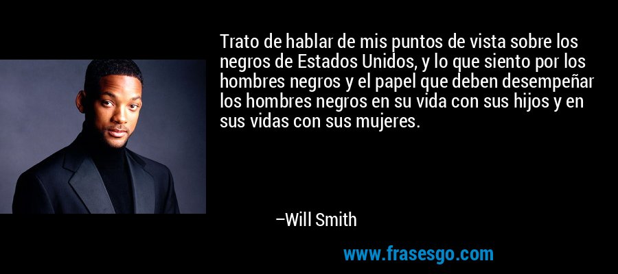 Trato de hablar de mis puntos de vista sobre los negros de Estados Unidos, y lo que siento por los hombres negros y el papel que deben desempeñar los hombres negros en su vida con sus hijos y en sus vidas con sus mujeres. – Will Smith