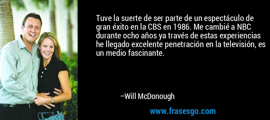 Tuve la suerte de ser parte de un espectáculo de gran éxito en la CBS en 1986. Me cambié a NBC durante ocho años ya través de estas experiencias he llegado excelente penetración en la televisión, es un medio fascinante. – Will McDonough