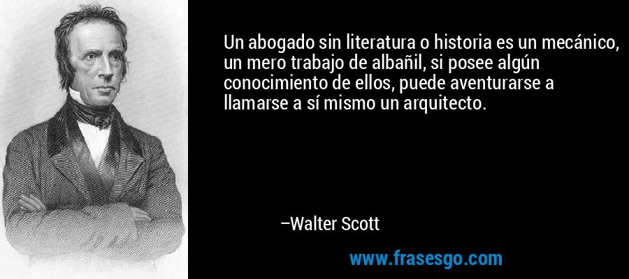 Un abogado sin literatura o historia es un mecánico, un mero trabajo de albañil, si posee algún conocimiento de ellos, puede aventurarse a llamarse a sí mismo un arquitecto. – Walter Scott