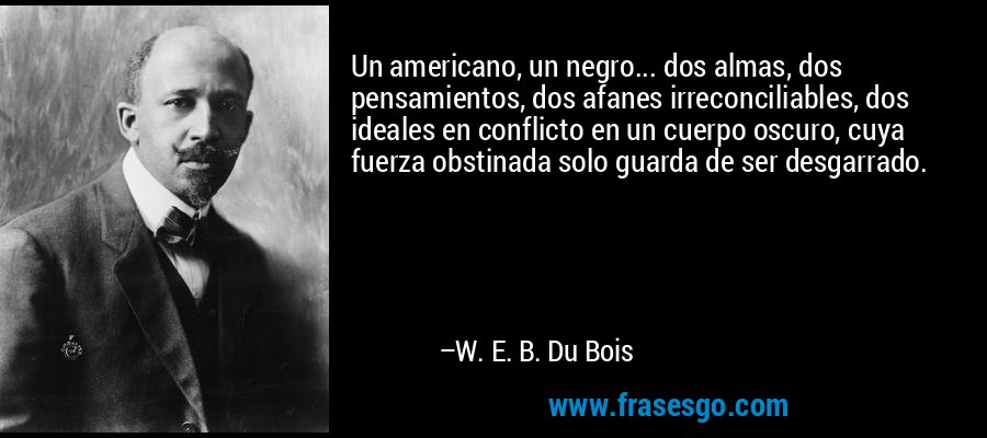 Un americano, un negro... dos almas, dos pensamientos, dos afanes irreconciliables, dos ideales en conflicto en un cuerpo oscuro, cuya fuerza obstinada solo guarda de ser desgarrado. – W. E. B. Du Bois