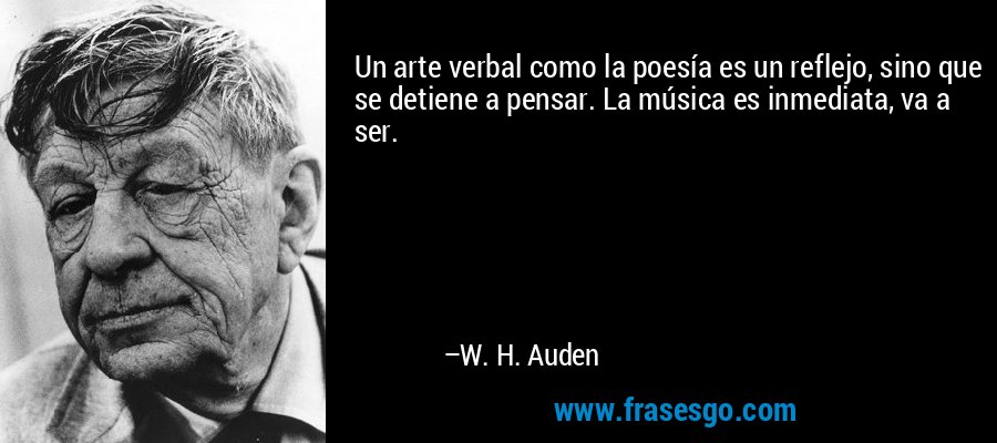 Un arte verbal como la poesía es un reflejo, sino que se detiene a pensar. La música es inmediata, va a ser. – W. H. Auden